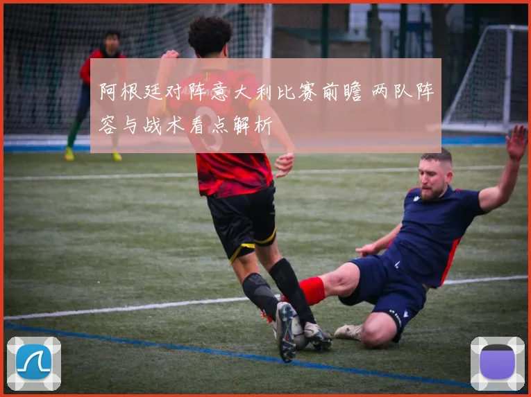 阿根廷对阵意大利比赛前瞻 两队阵容与战术看点解析