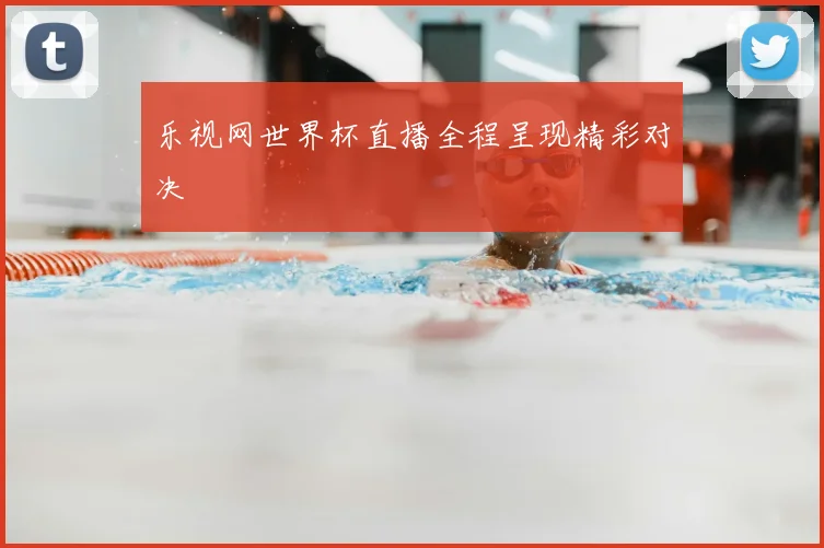 乐视网世界杯直播全程呈现精彩对决
