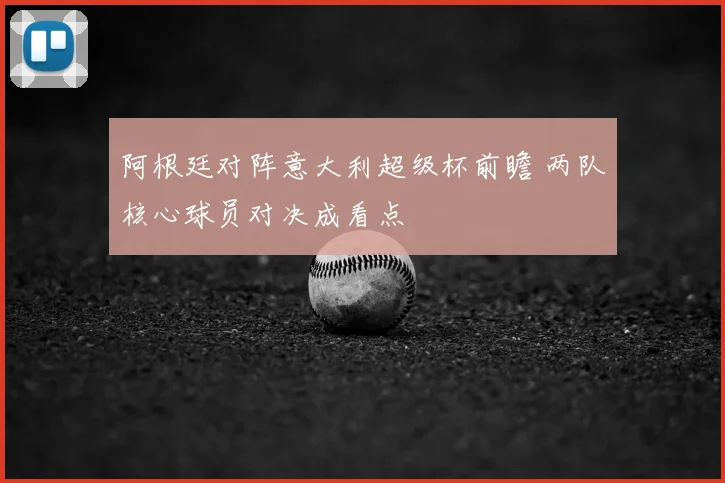 阿根廷对阵意大利超级杯前瞻 两队核心球员对决成看点