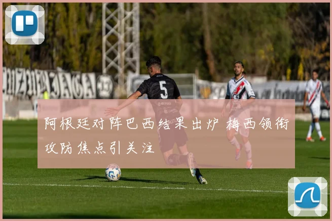 阿根廷对阵巴西结果出炉 梅西领衔攻防焦点引关注