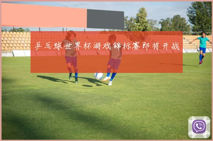乒乓球世界杯游戏锦标赛即将开战