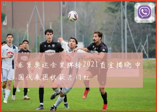 东京奥运会奖牌榜2021首金揭晓 中国代表团收获开门红