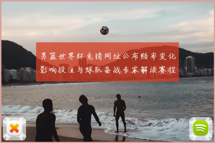 男篮世界杯竞猜网址公布赔率变化影响投注与球队备战专家解读赛程重点