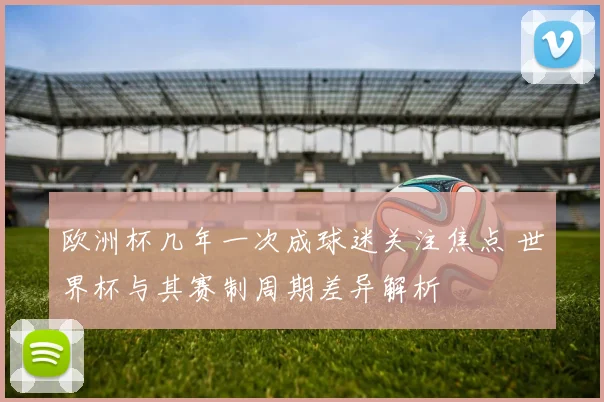 欧洲杯几年一次成球迷关注焦点 世界杯与其赛制周期差异解析