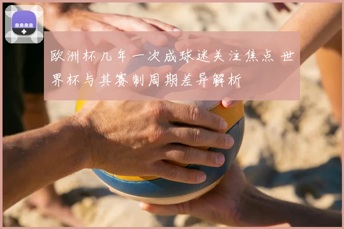 欧洲杯几年一次成球迷关注焦点 世界杯与其赛制周期差异解析