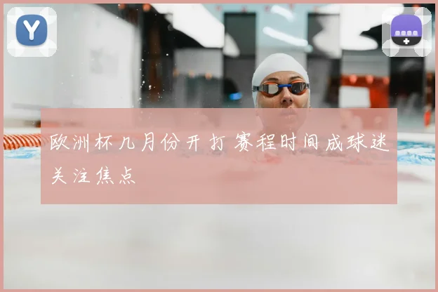 欧洲杯几月份开打 赛程时间成球迷关注焦点