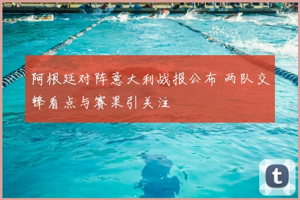阿根廷对阵意大利战报公布 两队交锋看点与赛果引关注