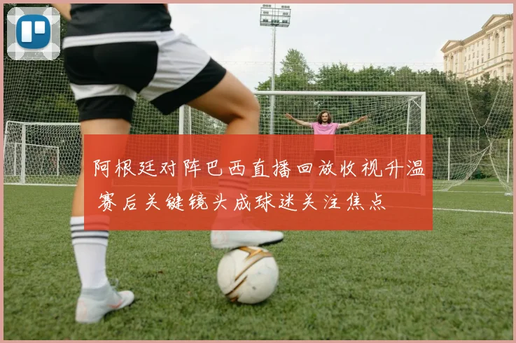 阿根廷对阵巴西直播回放收视升温 赛后关键镜头成球迷关注焦点