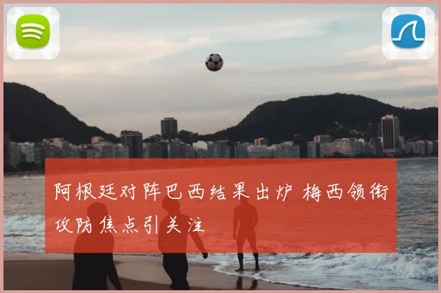 阿根廷对阵巴西结果出炉 梅西领衔攻防焦点引关注