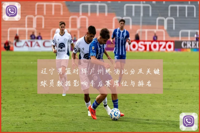 辽宁男篮对阵广州终场比分及关键球员数据影响季后赛席位与排名