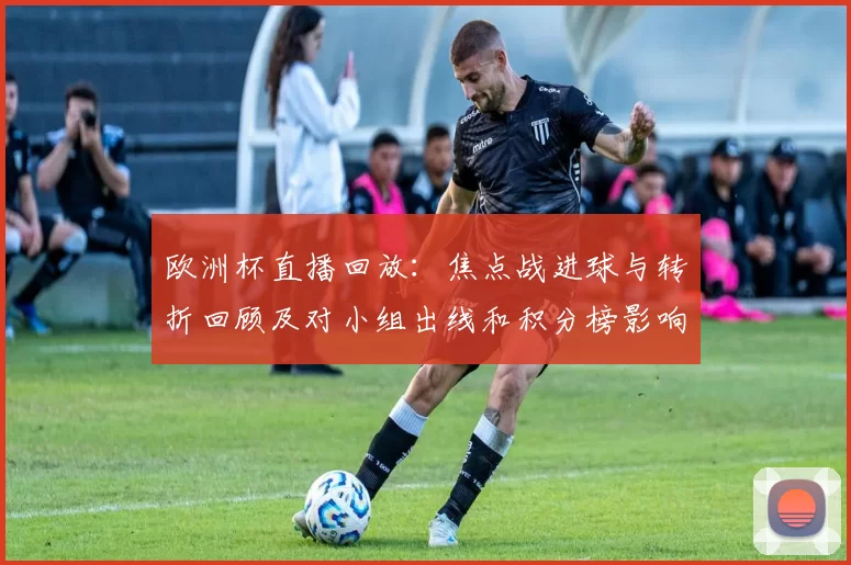欧洲杯直播回放：焦点战进球与转折回顾及对小组出线和积分榜影响解析