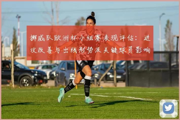 挪威队欧洲杯小组赛表现评估：进攻改善与出线形势及关键球员影响