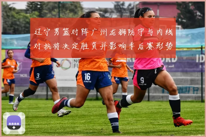 辽宁男篮对阵广州龙狮防守与内线对抗将决定胜负并影响季后赛形势