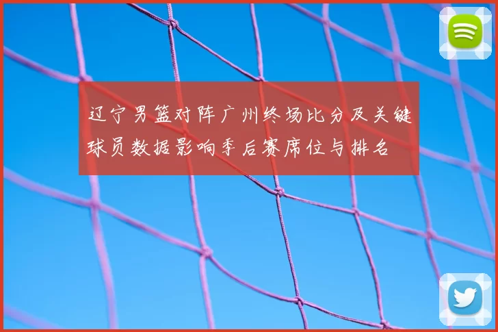 辽宁男篮对阵广州终场比分及关键球员数据影响季后赛席位与排名