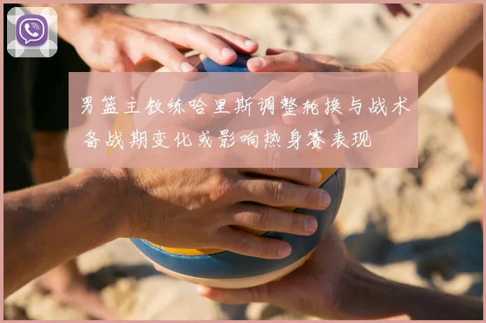 男篮主教练哈里斯调整轮换与战术 备战期变化或影响热身赛表现